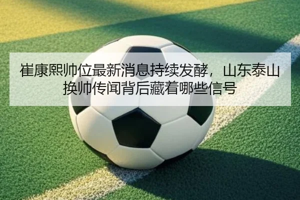崔康熙帅位最新消息持续发酵，山东泰山换帅传闻背后藏着哪些信号